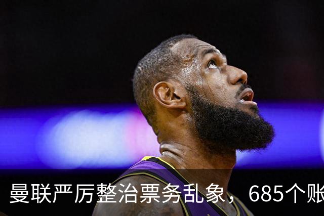 曼联严厉整治票务乱象，685个账号被永久封禁